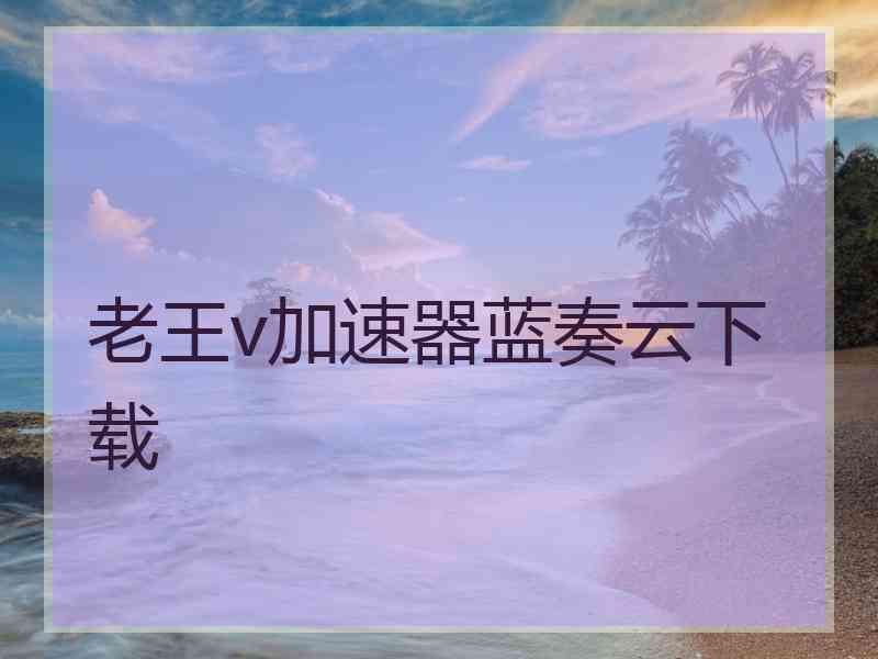 老王v加速器蓝奏云下载